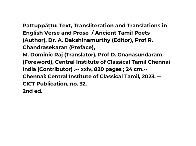 Pattuppāṭṭu Text Transliteration and Translations in English Verse and Prose Ancient Tamil Poets Author Dr A Dakshinamurthy Editor Prof R Chandrasekaran Preface M Dominic Raj Translator Prof D Gnanasundaram Foreword Central Institute of Classical Tamil Chennai India Contributor xxiv 820 pages 24 cm Chennai Central Institute of Classical Tamil 2023 CICT Publication no 32 2nd ed