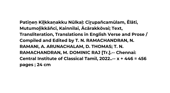 Patiṉeṇ Kīḻkkaṇakku Nūlkaḷ Ciṟupañcamūlam Ēlāti Mutumoḻikkāñci Kainnilai Ācārakkōvai Text Transliteration Translations in English Verse and Prose Compiled and Edited by T N RAMACHANDRAN N RAMANI A ARUNACHALAM D THOMAS T N RAMACHANDRAN M DOMINIC RAJ Tr Chennai Central Institute of Classical Tamil 2022 x 446 456 pages 24 cm